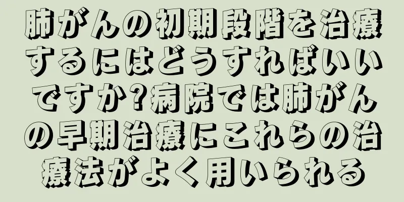 肺がんの初期段階を治療するにはどうすればいいですか?病院では肺がんの早期治療にこれらの治療法がよく用いられる