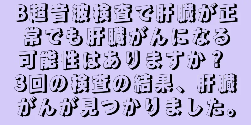 B超音波検査で肝臓が正常でも肝臓がんになる可能性はありますか？ 3回の検査の結果、肝臓がんが見つかりました。