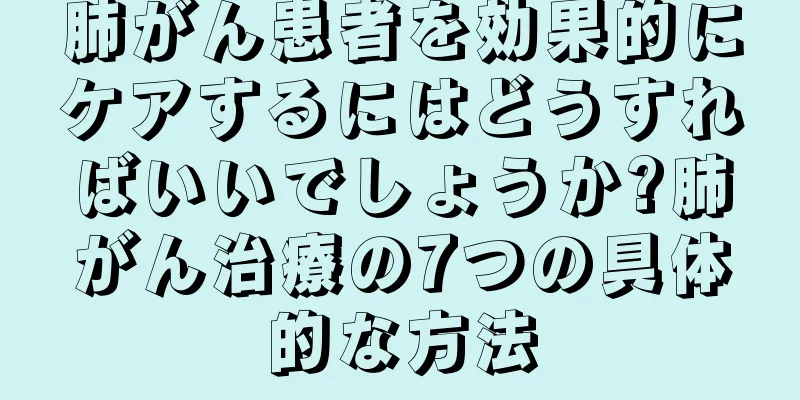肺がん患者を効果的にケアするにはどうすればいいでしょうか?肺がん治療の7つの具体的な方法