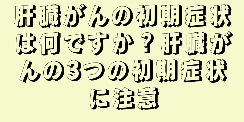 肝臓がんの初期症状は何ですか？肝臓がんの3つの初期症状に注意