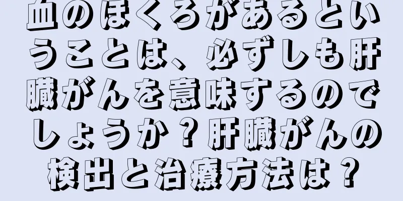 血のほくろがあるということは、必ずしも肝臓がんを意味するのでしょうか？肝臓がんの検出と治療方法は？