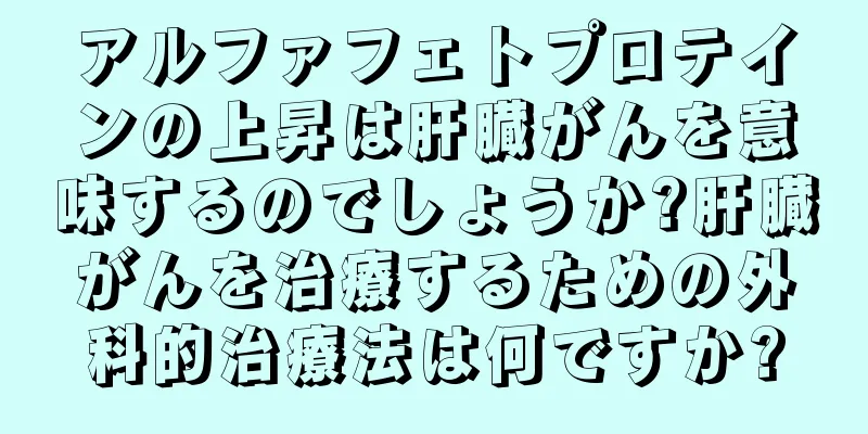 アルファフェトプロテインの上昇は肝臓がんを意味するのでしょうか?肝臓がんを治療するための外科的治療法は何ですか?