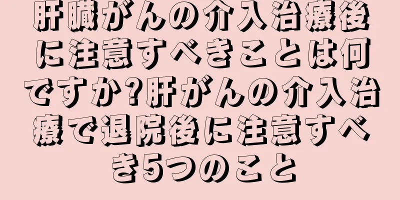 肝臓がんの介入治療後に注意すべきことは何ですか?肝がんの介入治療で退院後に注意すべき5つのこと