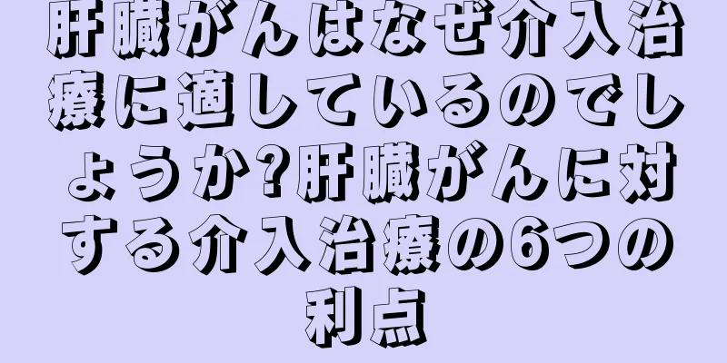 肝臓がんはなぜ介入治療に適しているのでしょうか?肝臓がんに対する介入治療の6つの利点