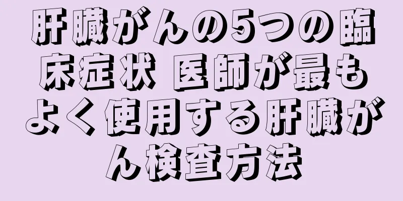 肝臓がんの5つの臨床症状 医師が最もよく使用する肝臓がん検査方法