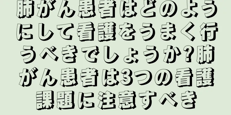 肺がん患者はどのようにして看護をうまく行うべきでしょうか?肺がん患者は3つの看護課題に注意すべき