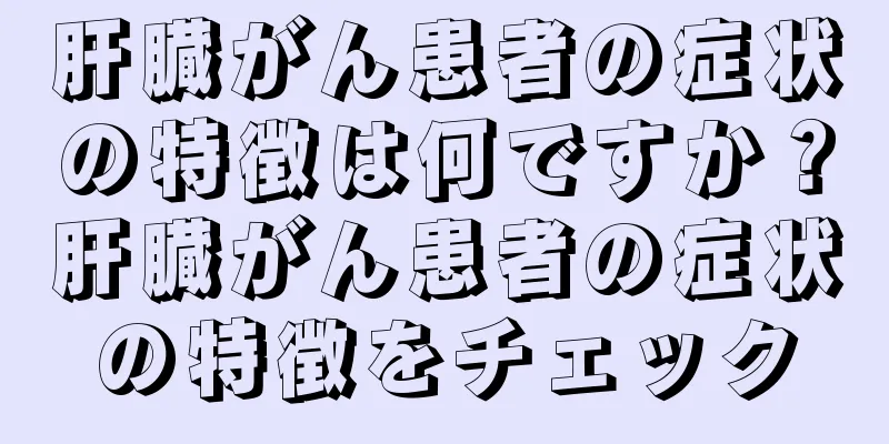 肝臓がん患者の症状の特徴は何ですか？肝臓がん患者の症状の特徴をチェック
