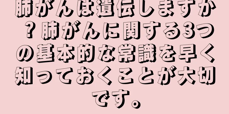 肺がんは遺伝しますか？肺がんに関する3つの基本的な常識を早く知っておくことが大切です。
