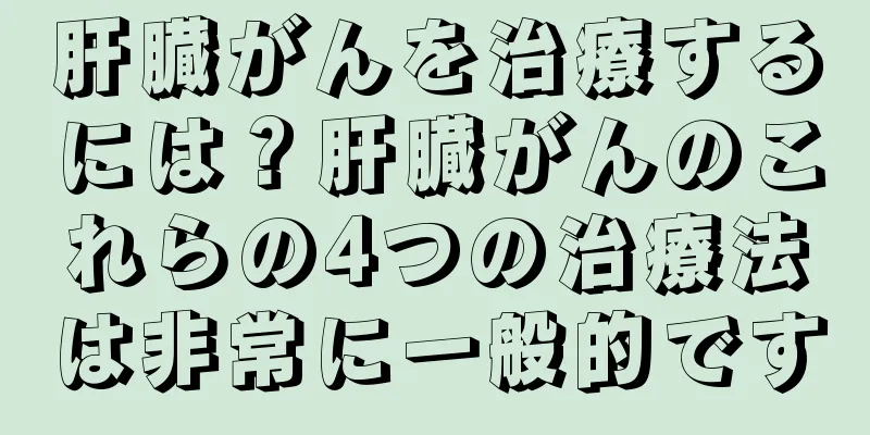 肝臓がんを治療するには？肝臓がんのこれらの4つの治療法は非常に一般的です