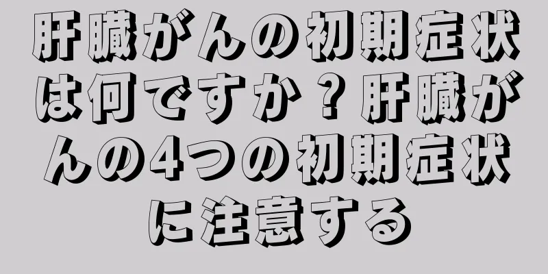 肝臓がんの初期症状は何ですか？肝臓がんの4つの初期症状に注意する