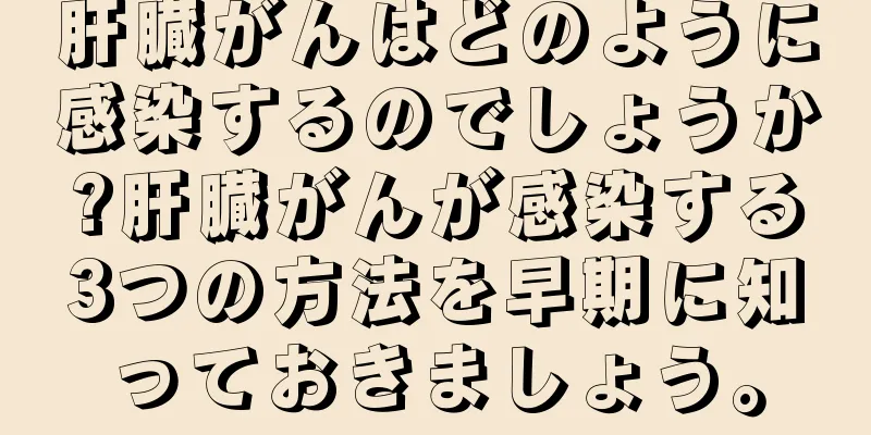 肝臓がんはどのように感染するのでしょうか?肝臓がんが感染する3つの方法を早期に知っておきましょう。
