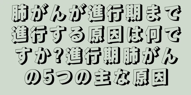 肺がんが進行期まで進行する原因は何ですか?進行期肺がんの5つの主な原因
