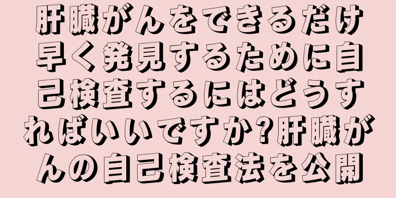 肝臓がんをできるだけ早く発見するために自己検査するにはどうすればいいですか?肝臓がんの自己検査法を公開