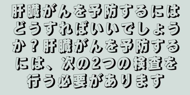 肝臓がんを予防するにはどうすればいいでしょうか？肝臓がんを予防するには、次の2つの検査を行う必要があります