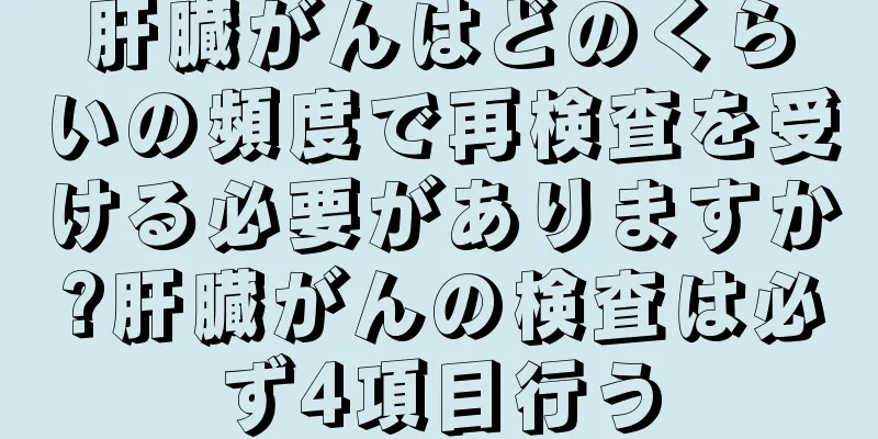 肝臓がんはどのくらいの頻度で再検査を受ける必要がありますか?肝臓がんの検査は必ず4項目行う