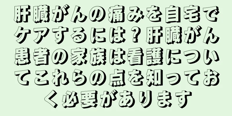 肝臓がんの痛みを自宅でケアするには？肝臓がん患者の家族は看護についてこれらの点を知っておく必要があります
