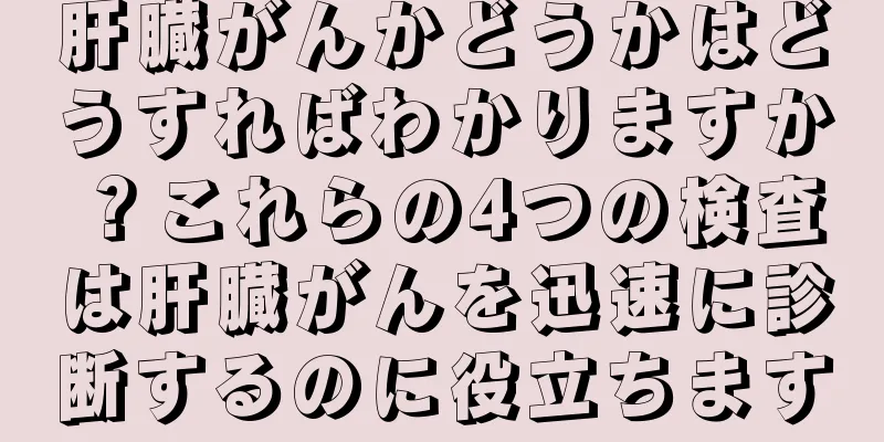 肝臓がんかどうかはどうすればわかりますか？これらの4つの検査は肝臓がんを迅速に診断するのに役立ちます