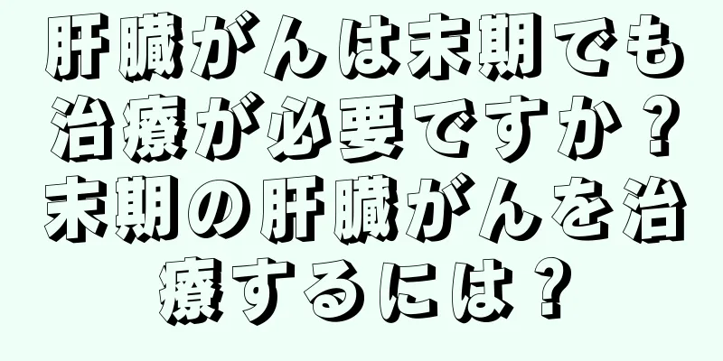 肝臓がんは末期でも治療が必要ですか？末期の肝臓がんを治療するには？