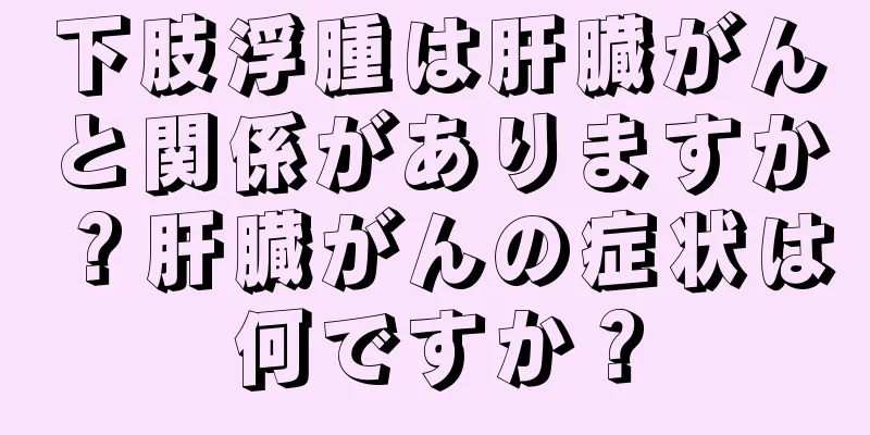 下肢浮腫は肝臓がんと関係がありますか？肝臓がんの症状は何ですか？