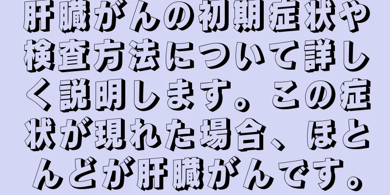 肝臓がんの初期症状や検査方法について詳しく説明します。この症状が現れた場合、ほとんどが肝臓がんです。