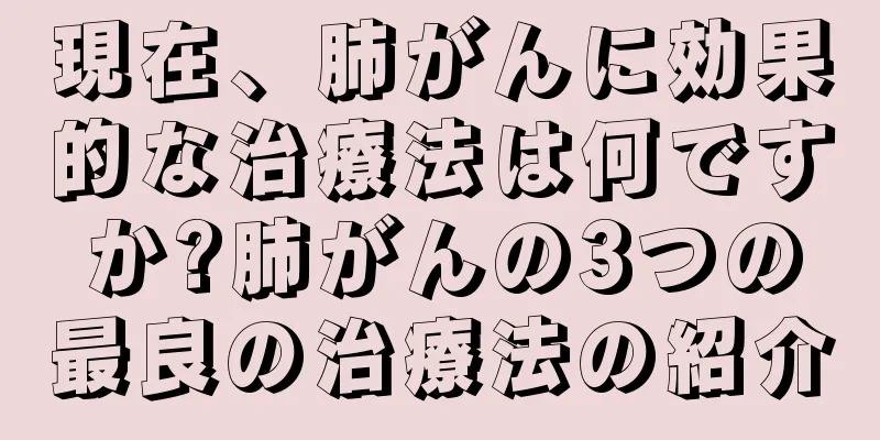 現在、肺がんに効果的な治療法は何ですか?肺がんの3つの最良の治療法の紹介