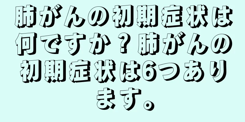 肺がんの初期症状は何ですか？肺がんの初期症状は6つあります。