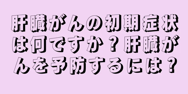 肝臓がんの初期症状は何ですか？肝臓がんを予防するには？
