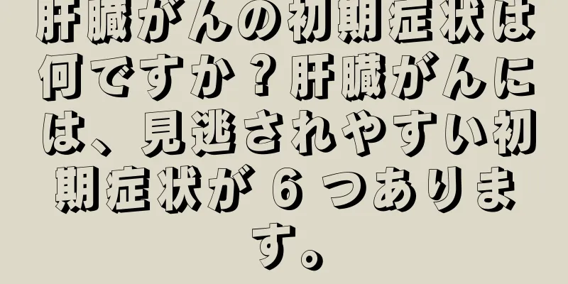 肝臓がんの初期症状は何ですか？肝臓がんには、見逃されやすい初期症状が 6 つあります。