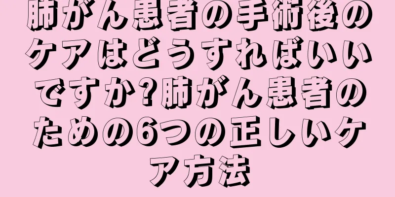 肺がん患者の手術後のケアはどうすればいいですか?肺がん患者のための6つの正しいケア方法