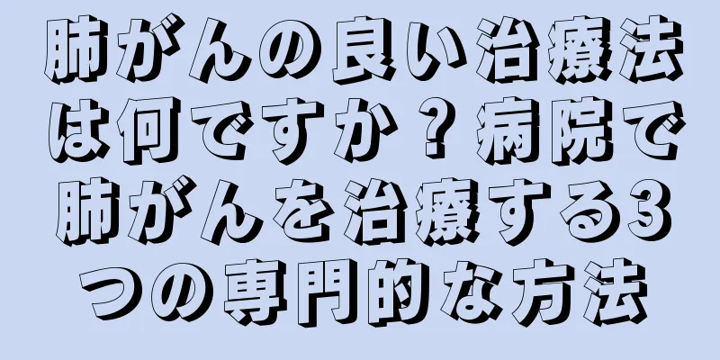 肺がんの良い治療法は何ですか？病院で肺がんを治療する3つの専門的な方法