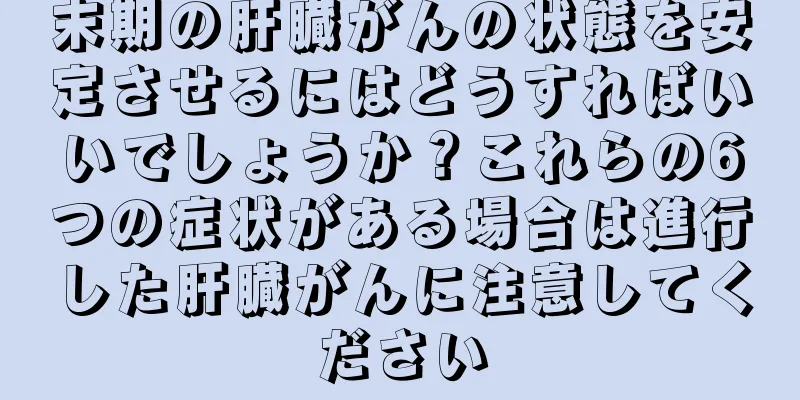 末期の肝臓がんの状態を安定させるにはどうすればいいでしょうか？これらの6つの症状がある場合は進行した肝臓がんに注意してください