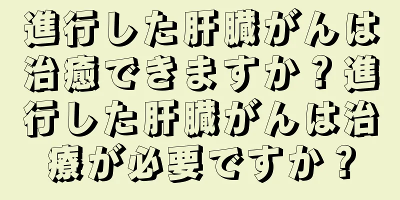 進行した肝臓がんは治癒できますか？進行した肝臓がんは治療が必要ですか？
