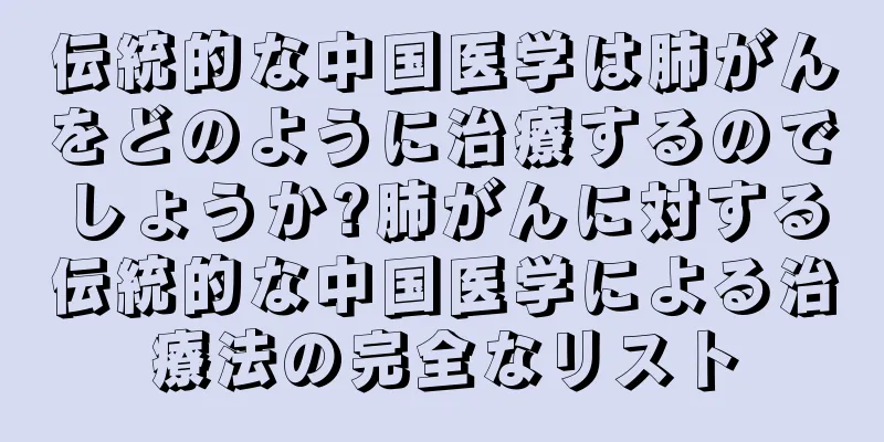 伝統的な中国医学は肺がんをどのように治療するのでしょうか?肺がんに対する伝統的な中国医学による治療法の完全なリスト