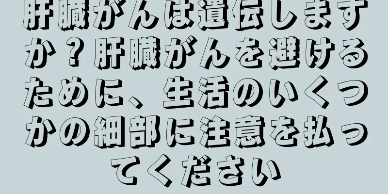 肝臓がんは遺伝しますか？肝臓がんを避けるために、生活のいくつかの細部に注意を払ってください