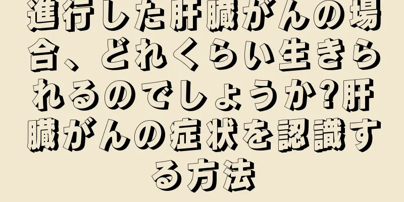 進行した肝臓がんの場合、どれくらい生きられるのでしょうか?肝臓がんの症状を認識する方法