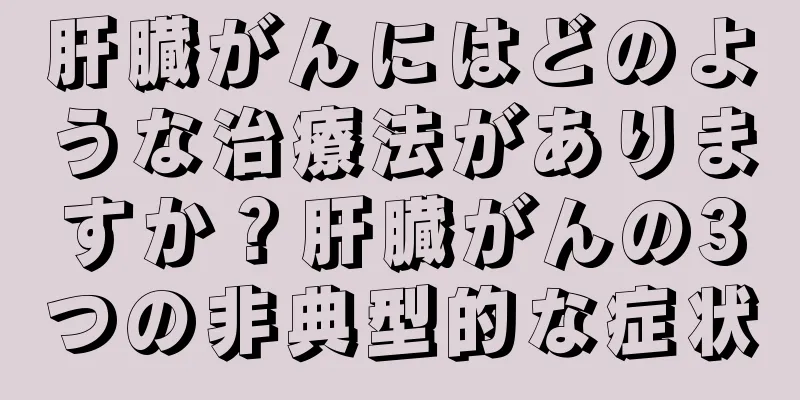肝臓がんにはどのような治療法がありますか？肝臓がんの3つの非典型的な症状