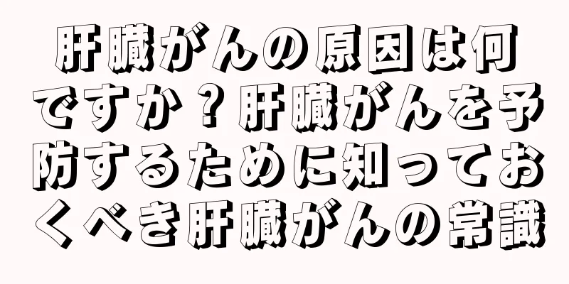 肝臓がんの原因は何ですか？肝臓がんを予防するために知っておくべき肝臓がんの常識