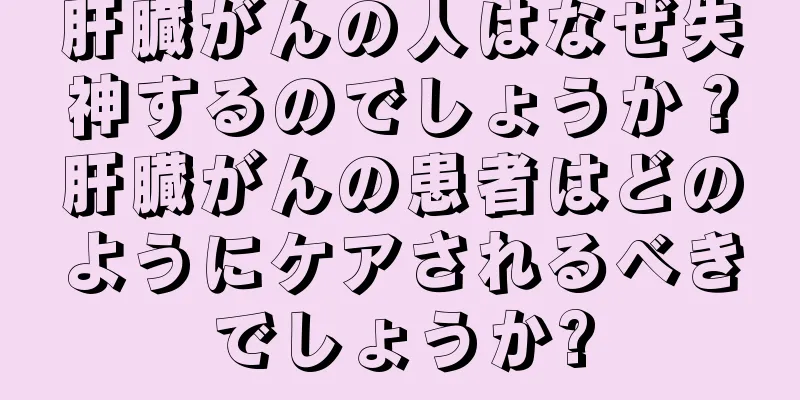 肝臓がんの人はなぜ失神するのでしょうか？肝臓がんの患者はどのようにケアされるべきでしょうか?