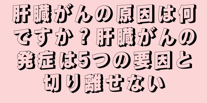 肝臓がんの原因は何ですか？肝臓がんの発症は5つの要因と切り離せない