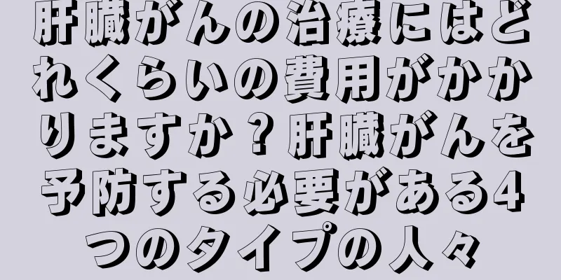 肝臓がんの治療にはどれくらいの費用がかかりますか？肝臓がんを予防する必要がある4つのタイプの人々