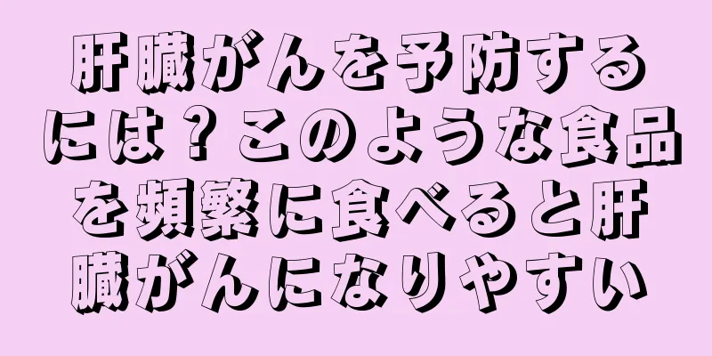 肝臓がんを予防するには？このような食品を頻繁に食べると肝臓がんになりやすい