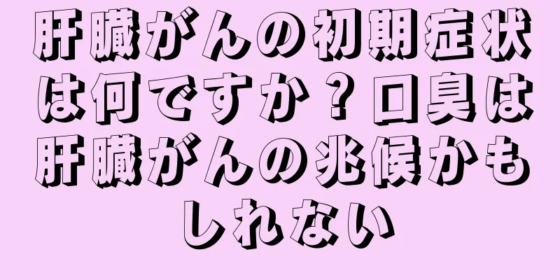 肝臓がんの初期症状は何ですか？口臭は肝臓がんの兆候かもしれない