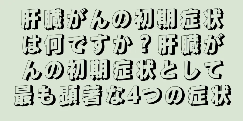 肝臓がんの初期症状は何ですか？肝臓がんの初期症状として最も顕著な4つの症状