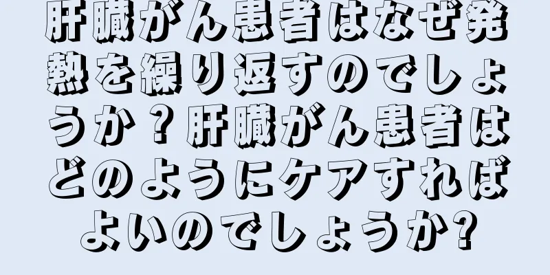 肝臓がん患者はなぜ発熱を繰り返すのでしょうか？肝臓がん患者はどのようにケアすればよいのでしょうか?