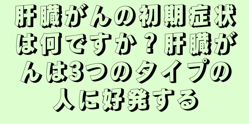 肝臓がんの初期症状は何ですか？肝臓がんは3つのタイプの人に好発する
