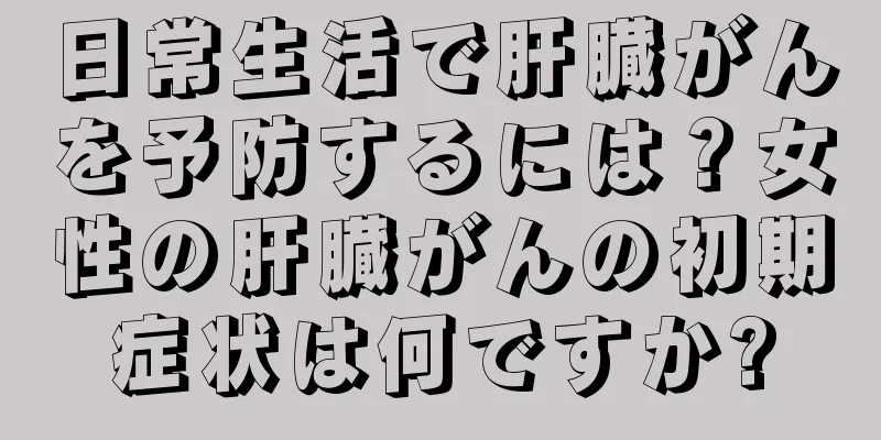 日常生活で肝臓がんを予防するには？女性の肝臓がんの初期症状は何ですか?