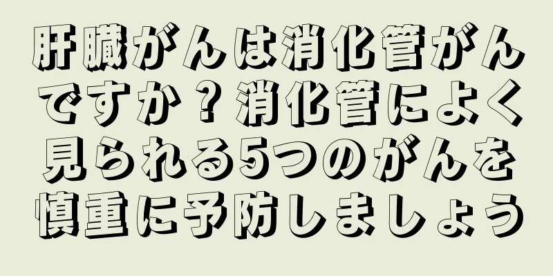 肝臓がんは消化管がんですか？消化管によく見られる5つのがんを慎重に予防しましょう