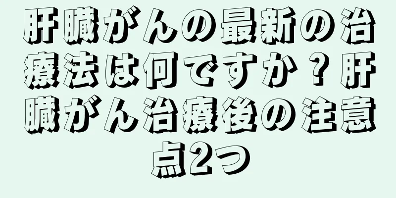 肝臓がんの最新の治療法は何ですか？肝臓がん治療後の注意点2つ