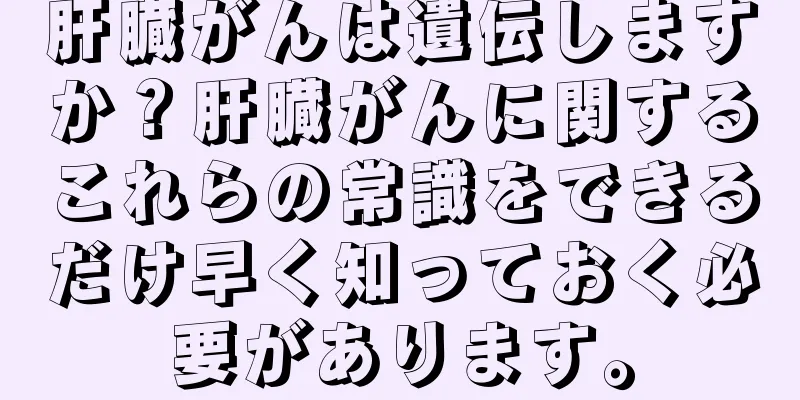 肝臓がんは遺伝しますか？肝臓がんに関するこれらの常識をできるだけ早く知っておく必要があります。