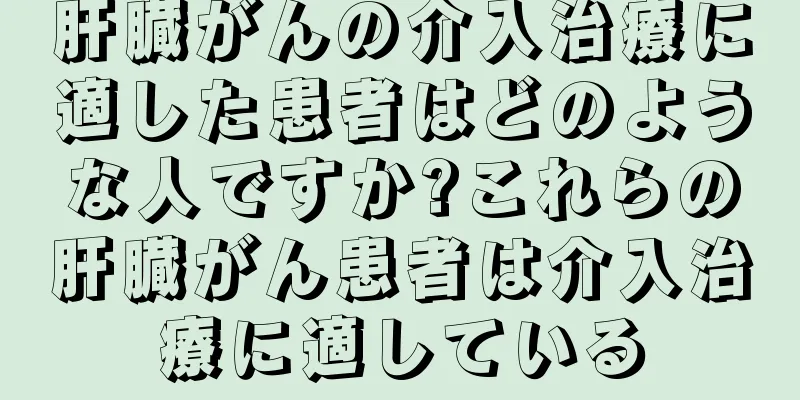 肝臓がんの介入治療に適した患者はどのような人ですか?これらの肝臓がん患者は介入治療に適している